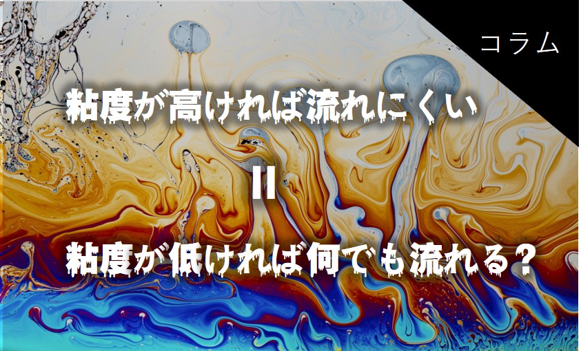 粘度が高ければ流れにくい=低ければ何でも流れる?